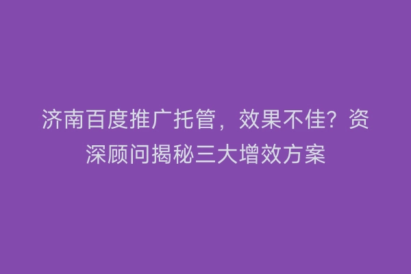 济南百度推广托管，效果不佳？资深顾问揭秘三大增效方案