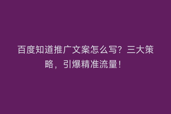 百度知道推广文案怎么写？三大策略，引爆精准流量！