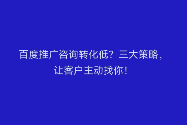 百度推广咨询转化低？三大策略，让客户主动找你！