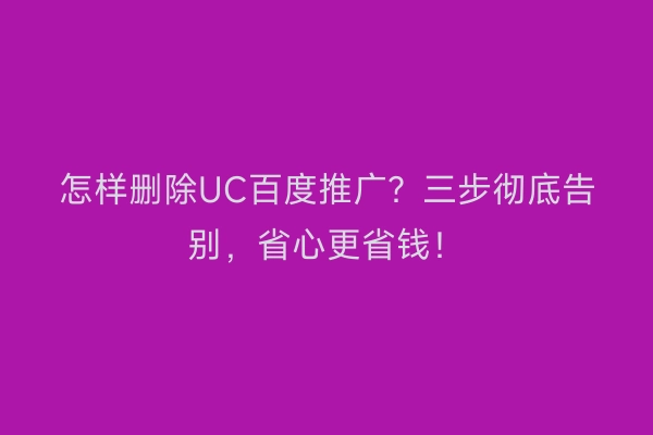 怎样删除UC百度推广？三步彻底告别，省心更省钱！