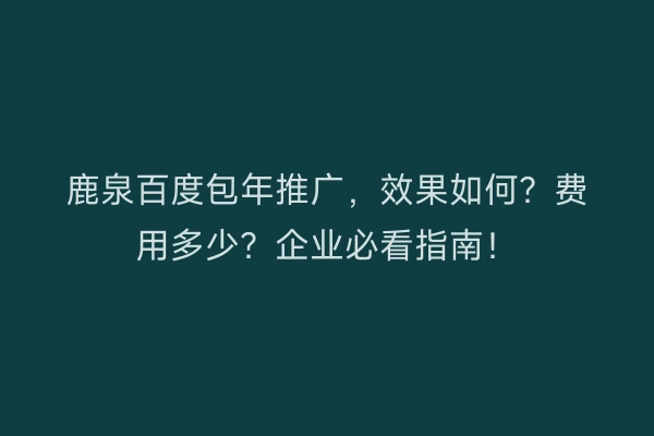 鹿泉百度包年推广，效果如何？费用多少？企业必看指南！