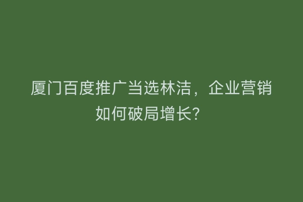厦门百度推广当选林洁，企业营销如何破局增长？