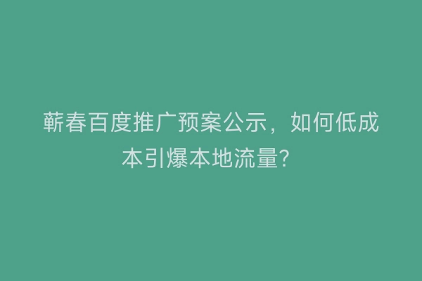 蕲春百度推广预案公示，如何低成本引爆本地流量？