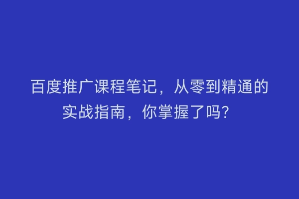 百度推广课程笔记，从零到精通的实战指南，你掌握了吗？