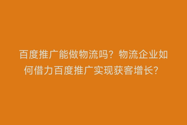 百度推广能做物流吗？物流企业如何借力百度推广实现获客增长？