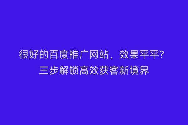很好的百度推广网站，效果平平？三步解锁高效获客新境界