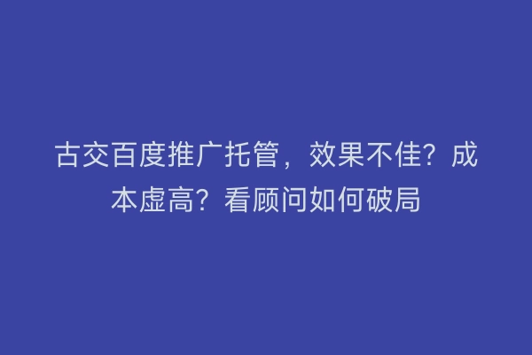 古交百度推广托管,效果不佳?成本虚高?看顾问如何破局