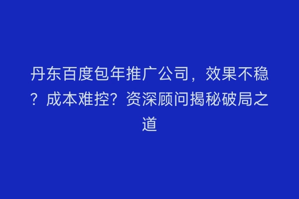 丹东百度包年推广公司，效果不稳？成本难控？资深顾问揭秘破局之道