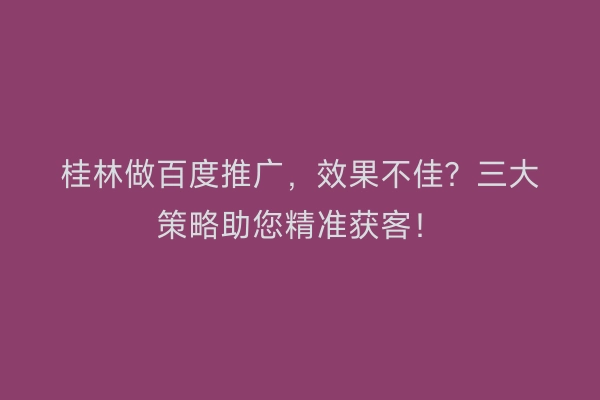 桂林做百度推广，效果不佳？三大策略助您精准获客！