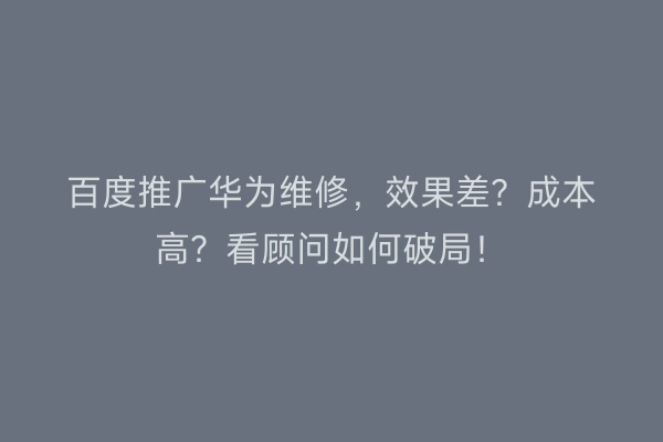 百度推广华为维修，效果差？成本高？看顾问如何破局！