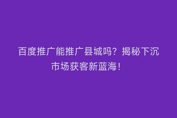 百度推广能推广县城吗？揭秘下沉市场获客新蓝海！