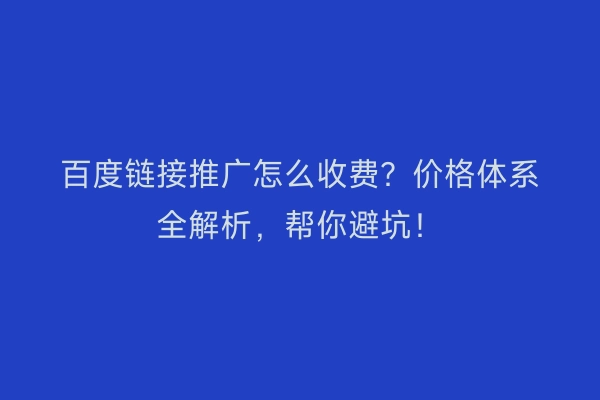 百度链接推广怎么收费？价格体系全解析，帮你避坑！