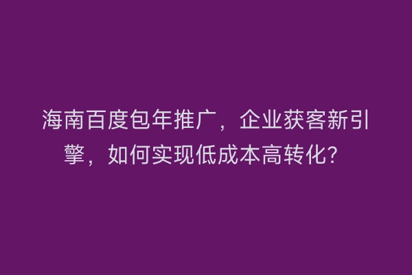 海南百度包年推广，企业获客新引擎，如何实现低成本高转化？
