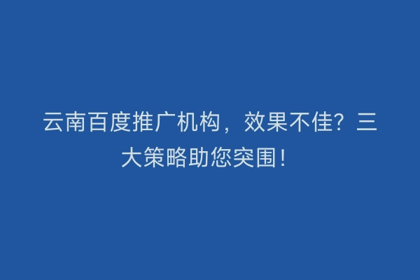 云南百度推广机构，效果不佳？三大策略助您突围！