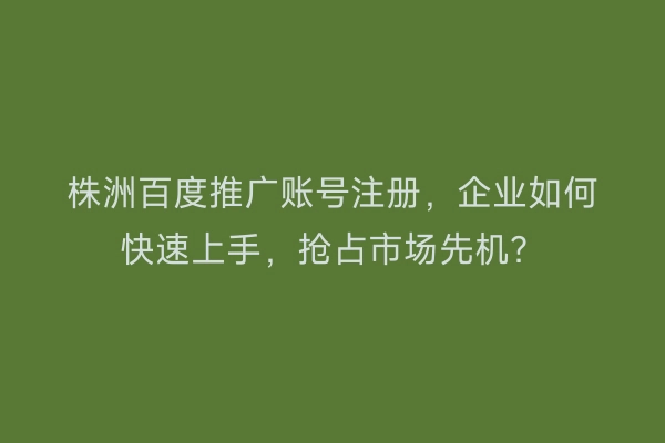 株洲百度推广账号注册，企业如何快速上手，抢占市场先机？