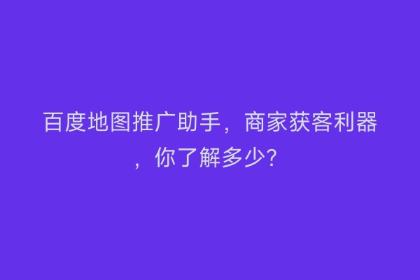 百度地图推广助手，商家获客利器，你了解多少？