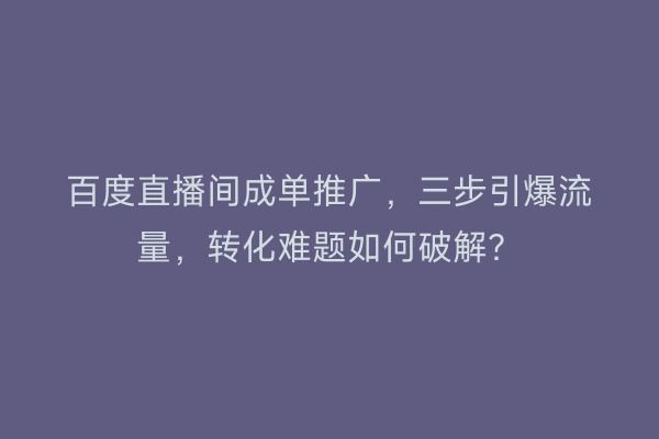 百度直播间成单推广，三步引爆流量，转化难题如何破解？
