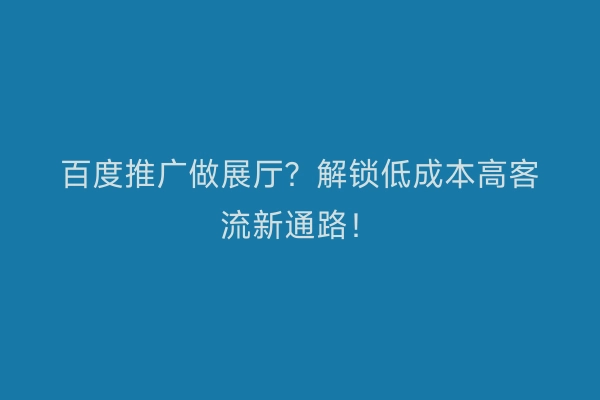 百度推广做展厅？解锁低成本高客流新通路！