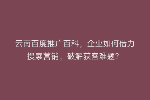 云南百度推广百科，企业如何借力搜索营销，破解获客难题？