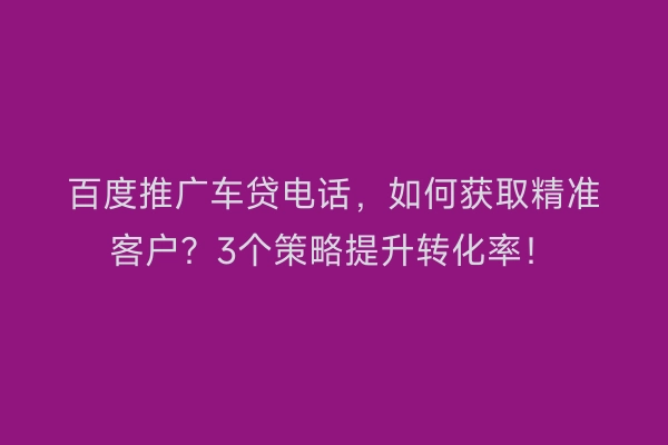 百度推广车贷电话，如何获取精准客户？3个策略提升转化率！