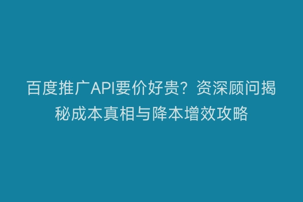 百度推广API要价好贵？资深顾问揭秘成本真相与降本增效攻略