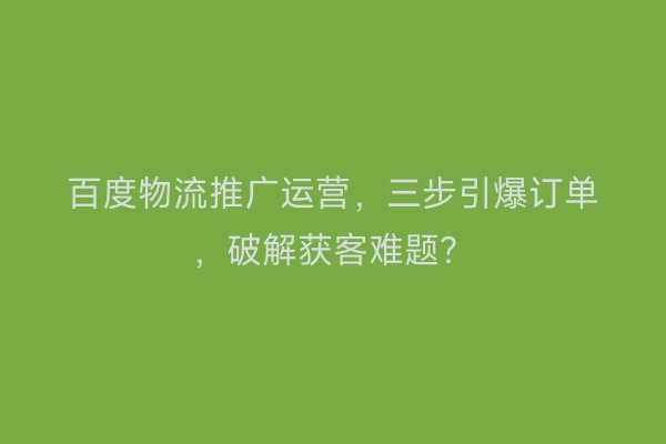 百度物流推广运营，三步引爆订单，破解获客难题？