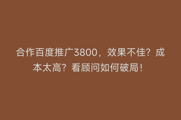 合作百度推广3800，效果不佳？成本太高？看顾问如何破局！