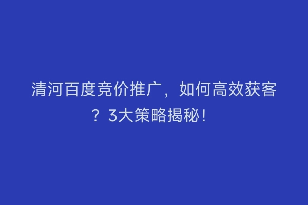 清河百度竞价推广，如何高效获客？3大策略揭秘！