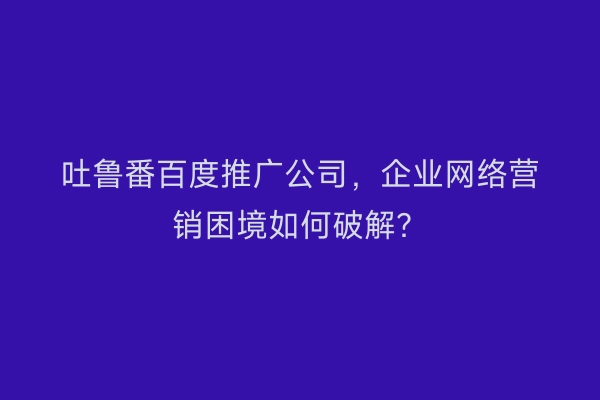 吐鲁番百度推广公司，企业网络营销困境如何破解？