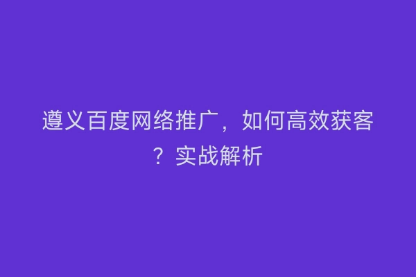 遵义百度网络推广，如何高效获客？实战解析