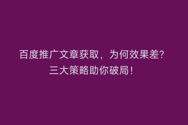 百度推广文章获取，为何效果差？三大策略助你破局！