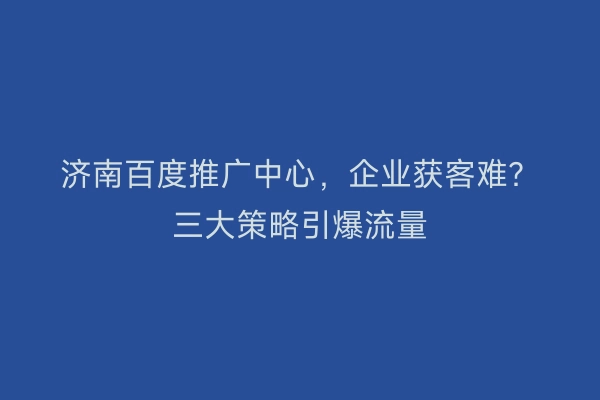 济南百度推广中心，企业获客难？三大策略引爆流量