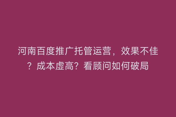 河南百度推广托管运营，效果不佳？成本虚高？看顾问如何破局
