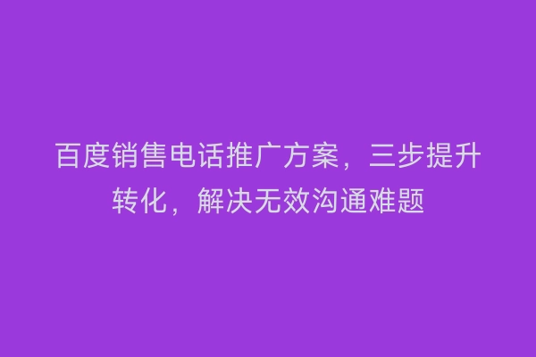 百度销售电话推广方案，三步提升转化，解决无效沟通难题
