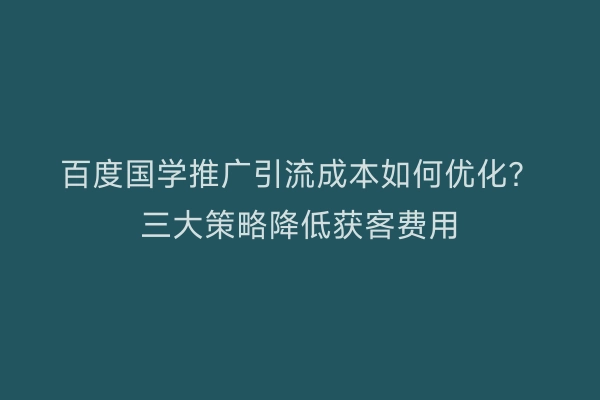 百度国学推广引流成本如何优化？三大策略降低获客费用