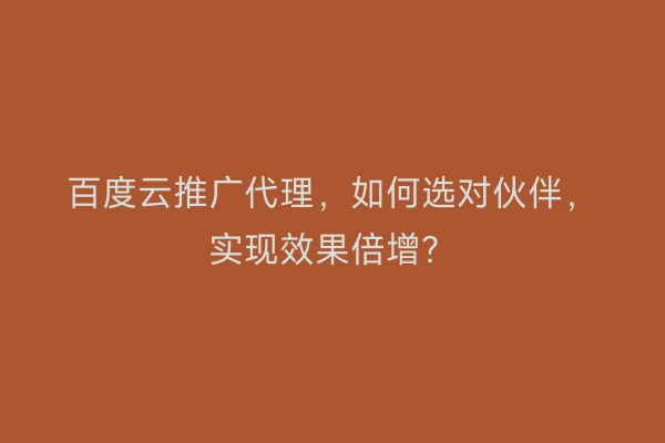 百度云推广代理，如何选对伙伴，实现效果倍增？