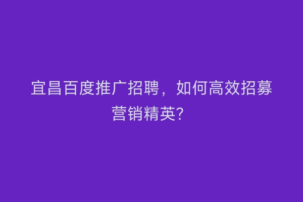 宜昌百度推广招聘，如何高效招募营销精英？