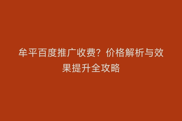 牟平百度推广收费？价格解析与效果提升全攻略