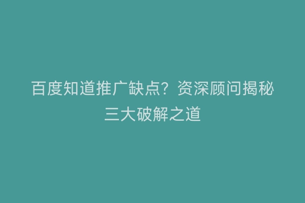 百度知道推广缺点？资深顾问揭秘三大破解之道