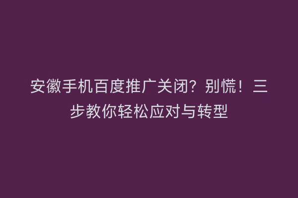 安徽手机百度推广关闭？别慌！三步教你轻松应对与转型
