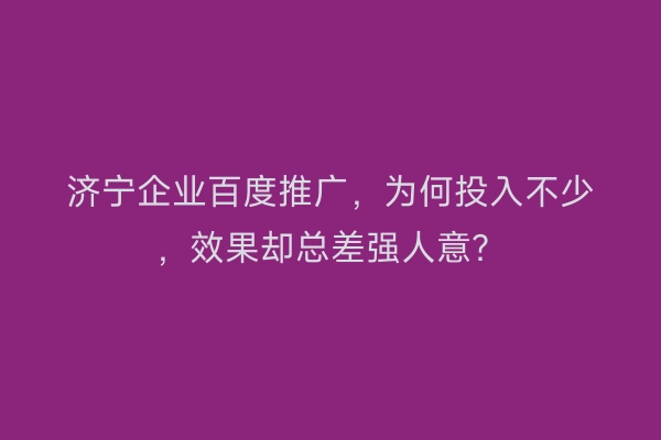 济宁企业百度推广，为何投入不少，效果却总差强人意？