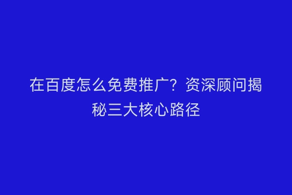 在百度怎么免费推广？资深顾问揭秘三大核心路径
