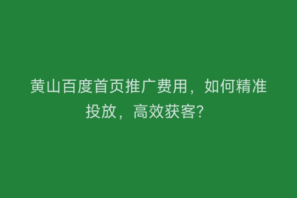 黄山百度首页推广费用,如何精准投放,高效获客?