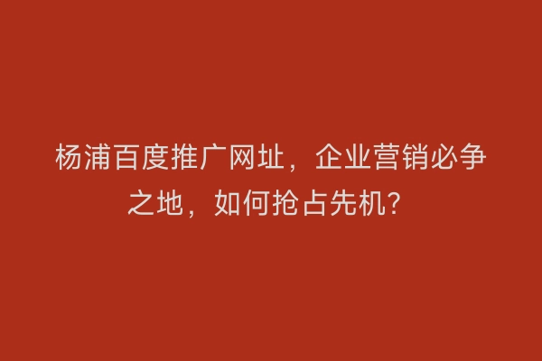 杨浦百度推广网址，企业营销必争之地，如何抢占先机？