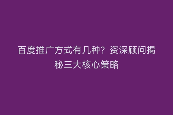 百度推广方式有几种？资深顾问揭秘三大核心策略