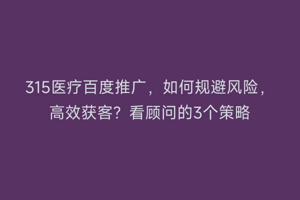 315医疗百度推广，如何规避风险，高效获客？看顾问的3个策略