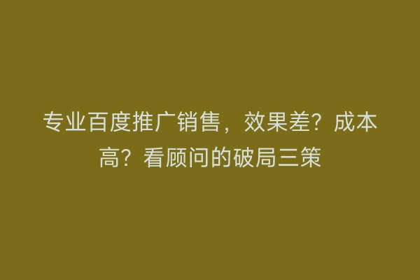 专业百度推广销售，效果差？成本高？看顾问的破局三策