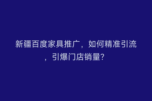 新疆百度家具推广，如何精准引流，引爆门店销量？