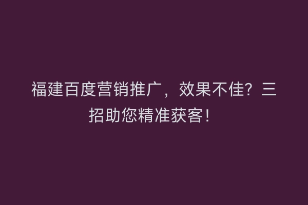 福建百度营销推广,效果不佳?三招助您精准获客!