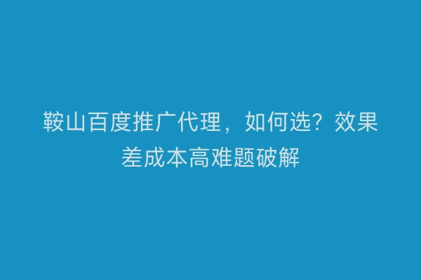 鞍山百度推广代理，如何选？效果差成本高难题破解